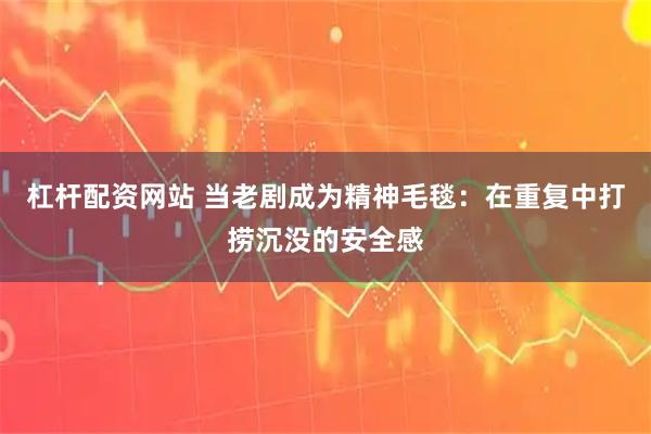 杠杆配资网站 当老剧成为精神毛毯：在重复中打捞沉没的安全感