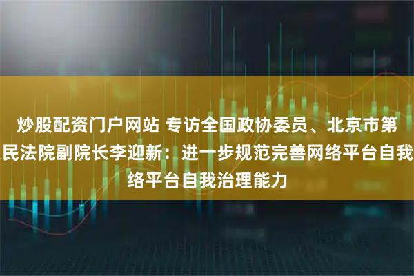 炒股配资门户网站 专访全国政协委员、北京市第四中级人民法院副院长李迎新:进一步规范完善网络平台自我治理能力