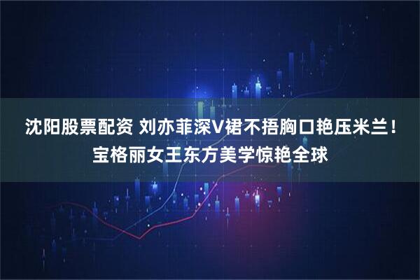 沈阳股票配资 刘亦菲深V裙不捂胸口艳压米兰！宝格丽女王东方美学惊艳全球