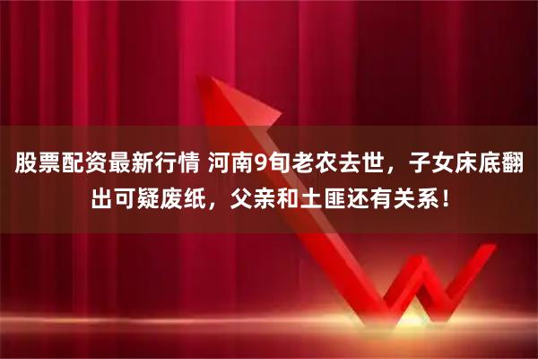 股票配资最新行情 河南9旬老农去世，子女床底翻出可疑废纸，父亲和土匪还有关系！