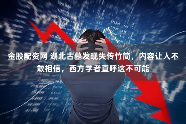 金股配资网 湖北古墓发现失传竹简，内容让人不敢相信，西方学者直呼这不可能