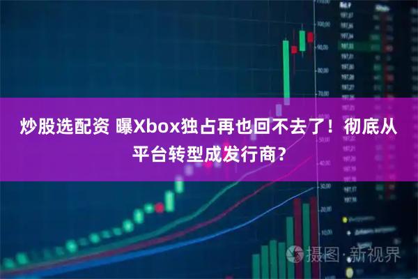 炒股选配资 曝Xbox独占再也回不去了！彻底从平台转型成发行商？