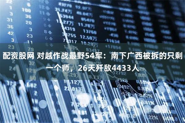 配资股网 对越作战最野54军：南下广西被拆的只剩一个师，26天歼敌4433人