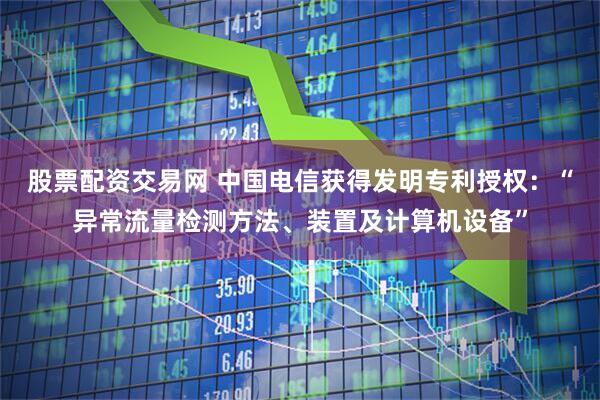股票配资交易网 中国电信获得发明专利授权:“异常流量检测方法、装置及计算机设备”