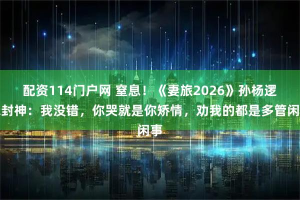 配资114门户网 窒息！《妻旅2026》孙杨逻辑封神：我没错，你哭就是你矫情，劝我的都是多管闲事