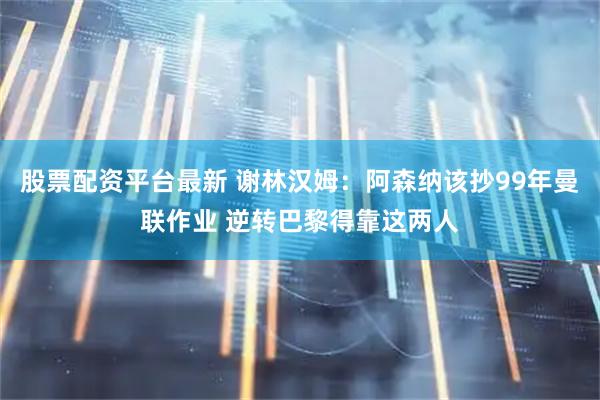 股票配资平台最新 谢林汉姆：阿森纳该抄99年曼联作业 逆转巴黎得靠这两人