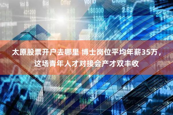 太原股票开户去哪里 博士岗位平均年薪35万，这场青年人才对接会产才双丰收
