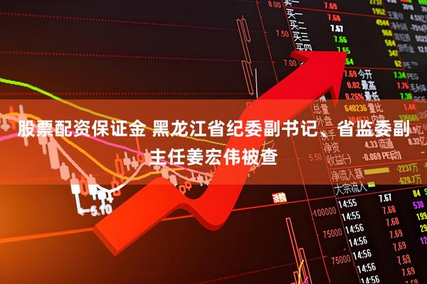 股票配资保证金 黑龙江省纪委副书记、省监委副主任姜宏伟被查