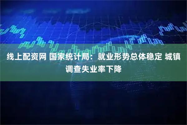 线上配资网 国家统计局：就业形势总体稳定 城镇调查失业率下降