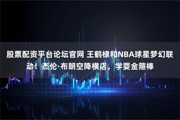 股票配资平台论坛官网 王鹤棣和NBA球星梦幻联动！杰伦·布朗空降横店，学耍金箍棒