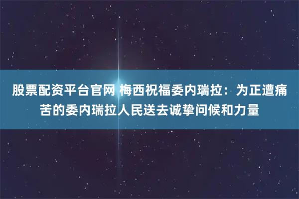 股票配资平台官网 梅西祝福委内瑞拉：为正遭痛苦的委内瑞拉人民送去诚挚问候和力量