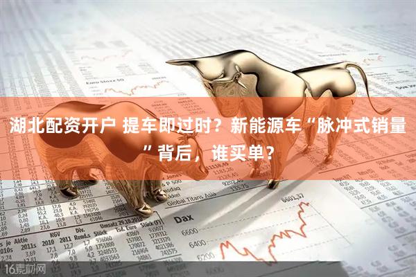 湖北配资开户 提车即过时?新能源车“脉冲式销量”背后,谁买单?