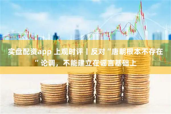 实盘配资app 上观时评丨反对“唐朝根本不存在”论调,不能建立在谣言基础上