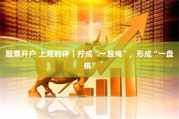 股票开户 上观时评｜拧成“一股绳”，形成“一盘棋”