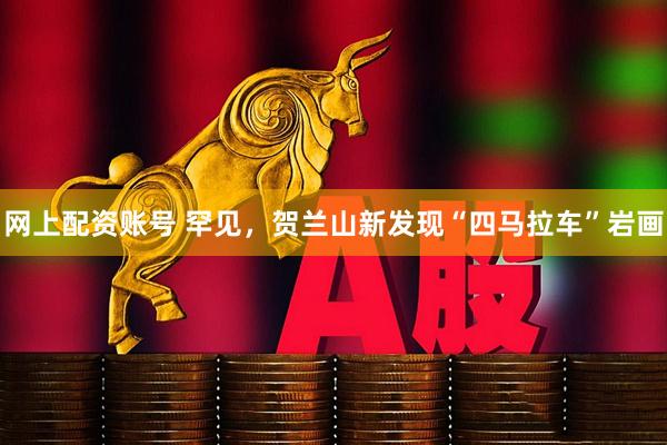 网上配资账号 罕见，贺兰山新发现“四马拉车”岩画