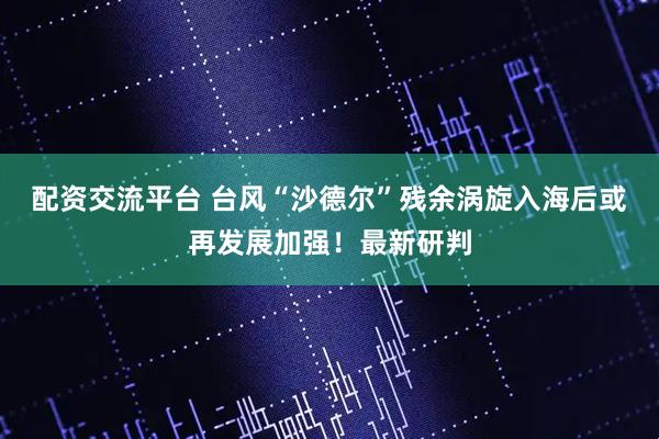 配资交流平台 台风“沙德尔”残余涡旋入海后或再发展加强!最新研判