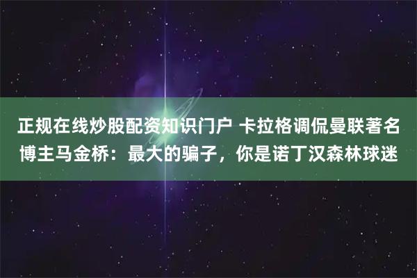 正规在线炒股配资知识门户 卡拉格调侃曼联著名博主马金桥：最大的骗子，你是诺丁汉森林球迷