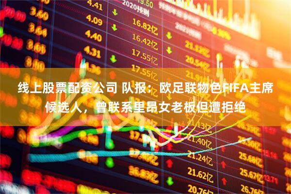线上股票配资公司 队报：欧足联物色FIFA主席候选人，曾联系里昂女老板但遭拒绝