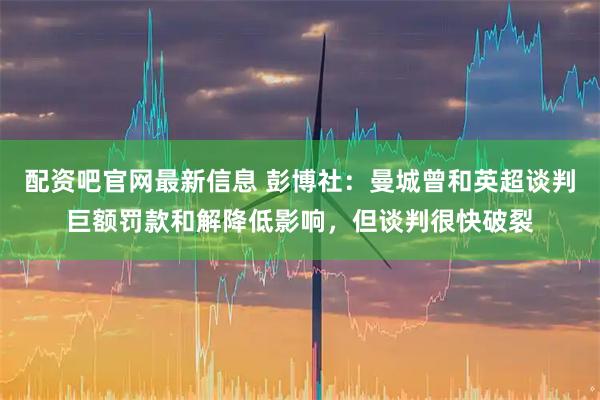 配资吧官网最新信息 彭博社：曼城曾和英超谈判巨额罚款和解降低影响，但谈判很快破裂