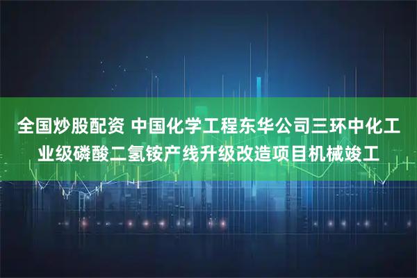 全国炒股配资 中国化学工程东华公司三环中化工业级磷酸二氢铵产线升级改造项目机械竣工